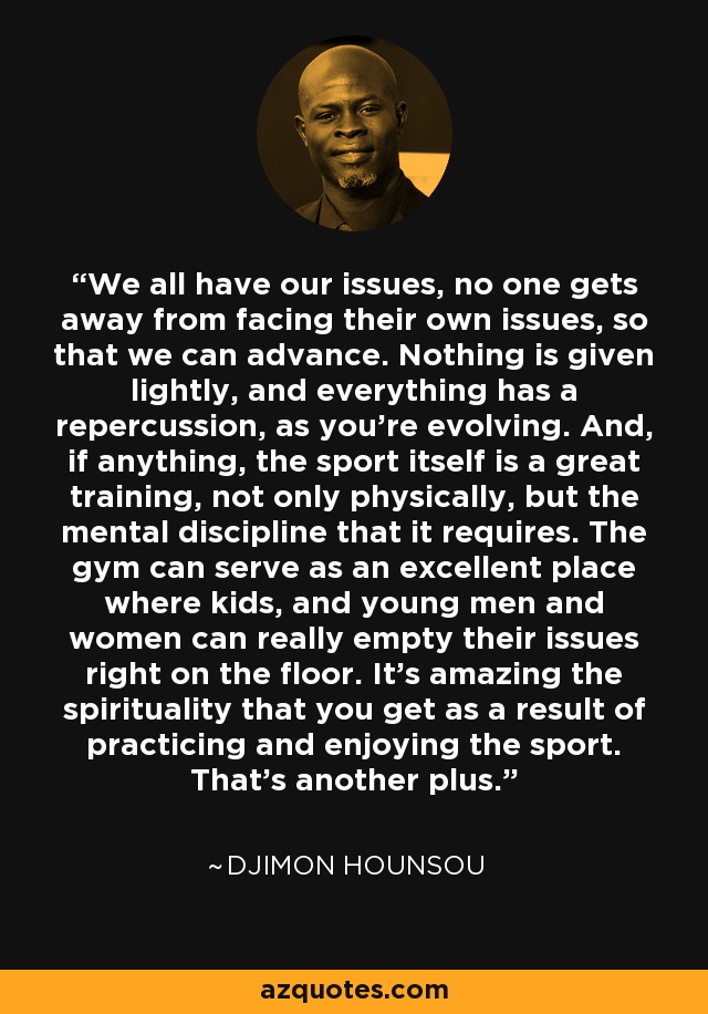 We all have our issues, no one gets away from facing their own issues, so that we can advance. Nothing is given lightly, and everything has a repercussion, as you're evolving. And, if anything, the sport itself is a great training, not only physically, but the mental discipline that it requires. The gym can serve as an excellent place where kids, and young men and women can really empty their issues right on the floor. It's amazing the spirituality that you get as a result of practicing and enjoying the sport. That's another plus. - Djimon Hounsou