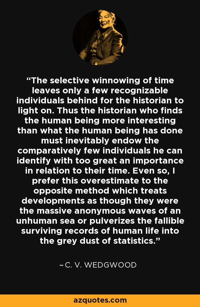 The selective winnowing of time leaves only a few recognizable individuals behind for the historian to light on. Thus the historian who finds the human being more interesting than what the human being has done must inevitably endow the comparatively few individuals he can identify with too great an importance in relation to their time. Even so, I prefer this overestimate to the opposite method which treats developments as though they were the massive anonymous waves of an unhuman sea or pulverizes the fallible surviving records of human life into the grey dust of statistics. - C. V. Wedgwood