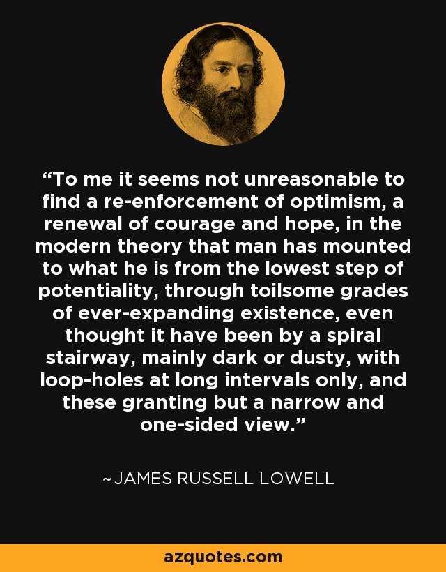 To me it seems not unreasonable to find a re-enforcement of optimism, a renewal of courage and hope, in the modern theory that man has mounted to what he is from the lowest step of potentiality, through toilsome grades of ever-expanding existence, even thought it have been by a spiral stairway, mainly dark or dusty, with loop-holes at long intervals only, and these granting but a narrow and one-sided view. - James Russell Lowell