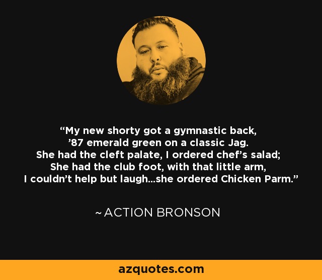 My new shorty got a gymnastic back, '87 emerald green on a classic Jag. She had the cleft palate, I ordered chef's salad; She had the club foot, with that little arm, I couldn't help but laugh...she ordered Chicken Parm. - Action Bronson