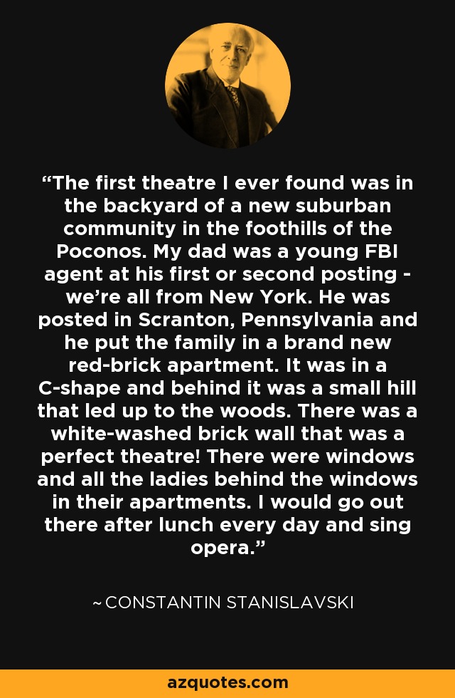 The first theatre I ever found was in the backyard of a new suburban community in the foothills of the Poconos. My dad was a young FBI agent at his first or second posting - we're all from New York. He was posted in Scranton, Pennsylvania and he put the family in a brand new red-brick apartment. It was in a C-shape and behind it was a small hill that led up to the woods. There was a white-washed brick wall that was a perfect theatre! There were windows and all the ladies behind the windows in their apartments. I would go out there after lunch every day and sing opera. - Mercedes Ruehl