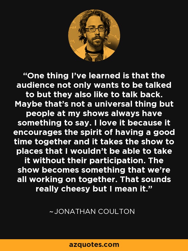 One thing I've learned is that the audience not only wants to be talked to but they also like to talk back. Maybe that's not a universal thing but people at my shows always have something to say. I love it because it encourages the spirit of having a good time together and it takes the show to places that I wouldn't be able to take it without their participation. The show becomes something that we're all working on together. That sounds really cheesy but I mean it. - Jonathan Coulton