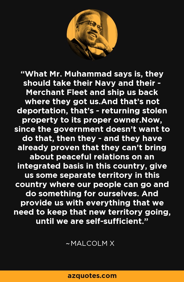 What Mr. Muhammad says is, they should take their Navy and their - Merchant Fleet and ship us back where they got us.And that's not deportation, that's - returning stolen property to its proper owner.Now, since the government doesn't want to do that, then they - and they have already proven that they can't bring about peaceful relations on an integrated basis in this country, give us some separate territory in this country where our people can go and do something for ourselves. And provide us with everything that we need to keep that new territory going, until we are self-sufficient. - Malcolm X