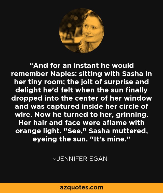 And for an instant he would remember Naples: sitting with Sasha in her tiny room; the jolt of surprise and delight he'd felt when the sun finally dropped into the center of her window and was captured inside her circle of wire. Now he turned to her, grinning. Her hair and face were aflame with orange light. 