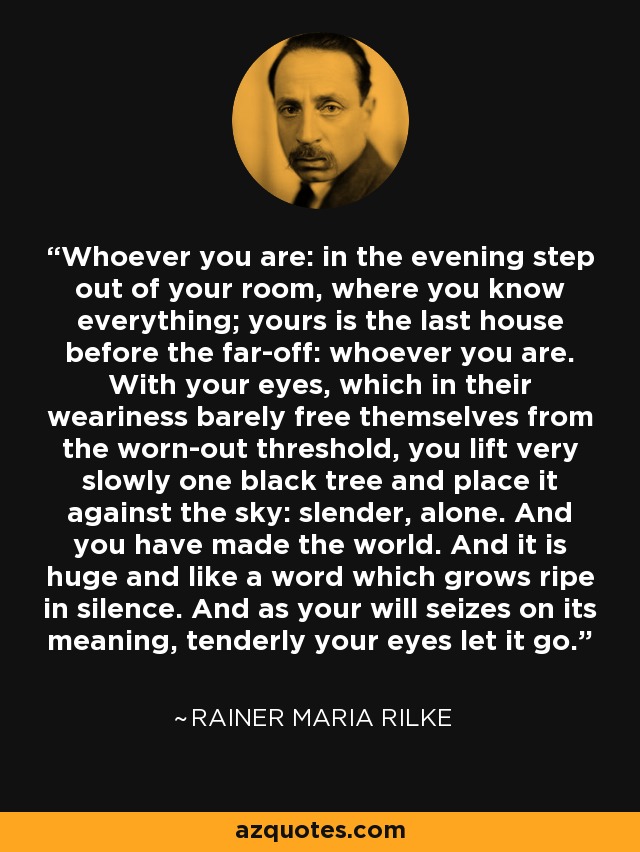 Whoever you are: in the evening step out of your room, where you know everything; yours is the last house before the far-off: whoever you are. With your eyes, which in their weariness barely free themselves from the worn-out threshold, you lift very slowly one black tree and place it against the sky: slender, alone. And you have made the world. And it is huge and like a word which grows ripe in silence. And as your will seizes on its meaning, tenderly your eyes let it go. - Rainer Maria Rilke