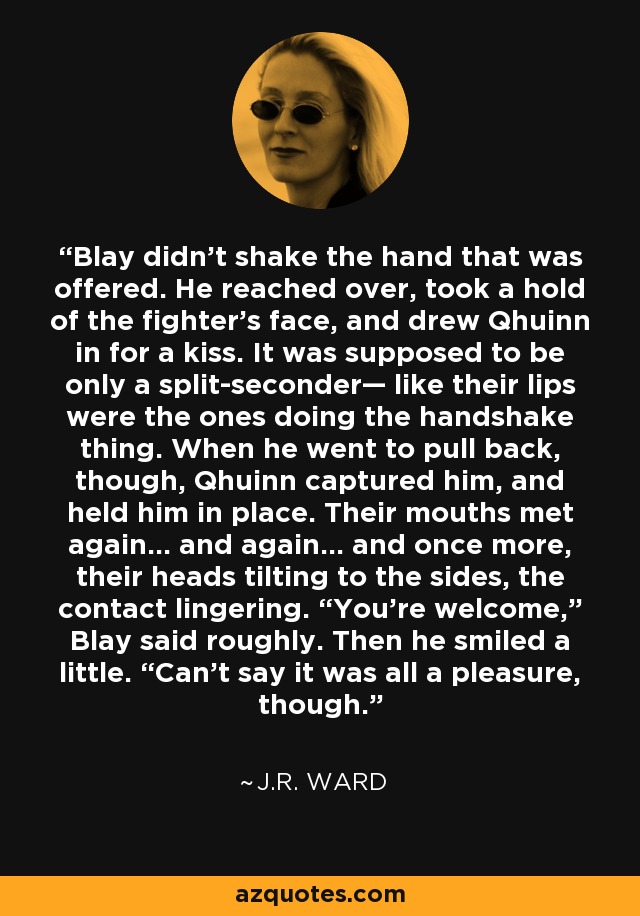 Blay didn’t shake the hand that was offered. He reached over, took a hold of the fighter’s face, and drew Qhuinn in for a kiss. It was supposed to be only a split-seconder— like their lips were the ones doing the handshake thing. When he went to pull back, though, Qhuinn captured him, and held him in place. Their mouths met again… and again… and once more, their heads tilting to the sides, the contact lingering. “You’re welcome,” Blay said roughly. Then he smiled a little. “Can’t say it was all a pleasure, though. - J.R. Ward