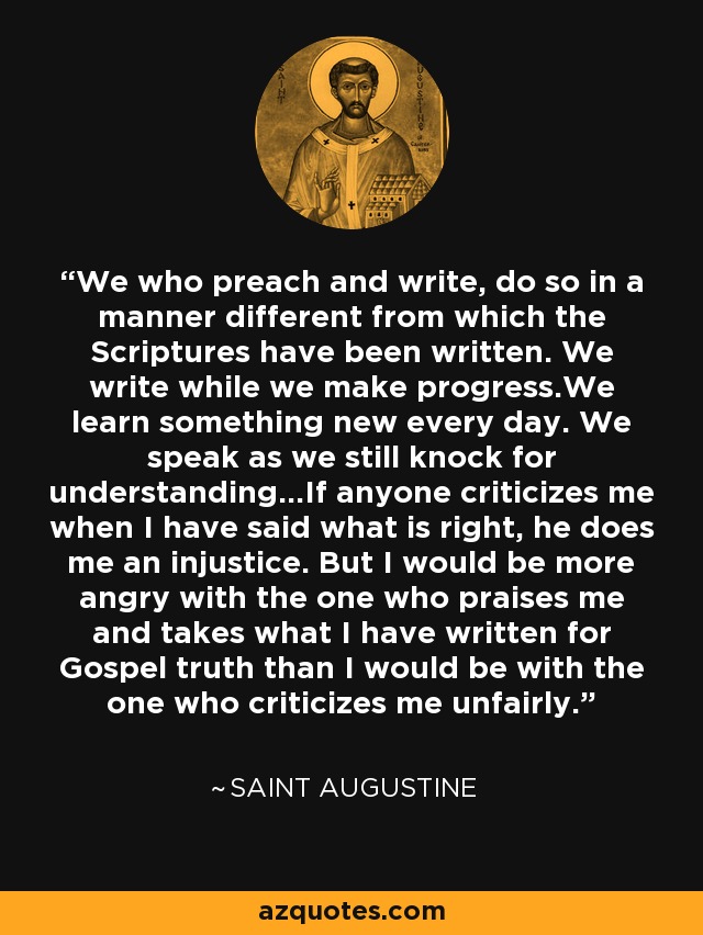 We who preach and write, do so in a manner different from which the Scriptures have been written. We write while we make progress.We learn something new every day. We speak as we still knock for understanding...If anyone criticizes me when I have said what is right, he does me an injustice. But I would be more angry with the one who praises me and takes what I have written for Gospel truth than I would be with the one who criticizes me unfairly. - Saint Augustine