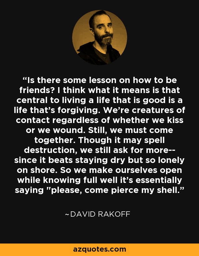 Is there some lesson on how to be friends? I think what it means is that central to living a life that is good is a life that's forgiving. We're creatures of contact regardless of whether we kiss or we wound. Still, we must come together. Though it may spell destruction, we still ask for more-- since it beats staying dry but so lonely on shore. So we make ourselves open while knowing full well it's essentially saying 