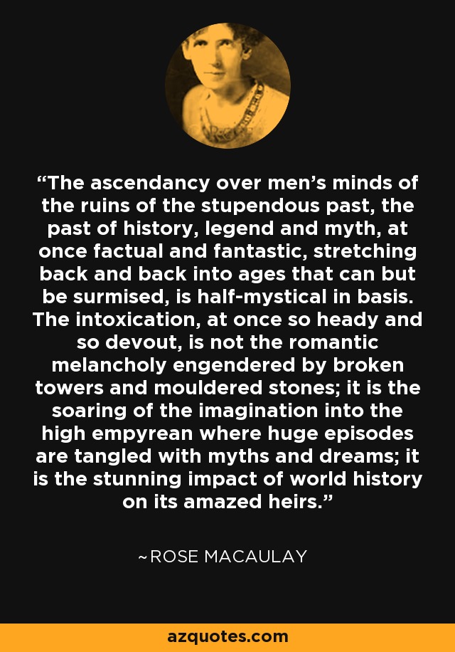 The ascendancy over men's minds of the ruins of the stupendous past, the past of history, legend and myth, at once factual and fantastic, stretching back and back into ages that can but be surmised, is half-mystical in basis. The intoxication, at once so heady and so devout, is not the romantic melancholy engendered by broken towers and mouldered stones; it is the soaring of the imagination into the high empyrean where huge episodes are tangled with myths and dreams; it is the stunning impact of world history on its amazed heirs. - Rose Macaulay