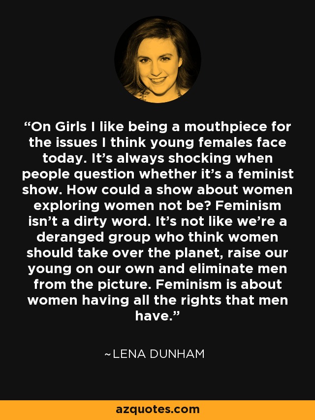 On Girls I like being a mouthpiece for the issues I think young females face today. It’s always shocking when people question whether it’s a feminist show. How could a show about women exploring women not be? Feminism isn’t a dirty word. It’s not like we’re a deranged group who think women should take over the planet, raise our young on our own and eliminate men from the picture. Feminism is about women having all the rights that men have. - Lena Dunham