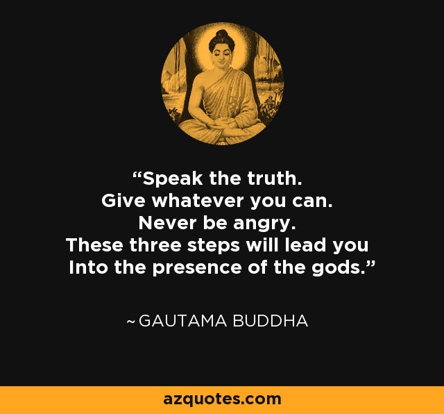 Speak the truth. Give whatever you can. Never be angry. These three steps will lead you Into the presence of the gods. - Gautama Buddha