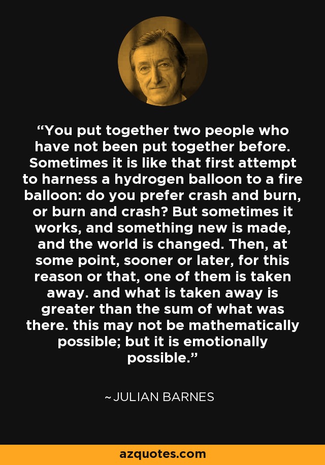 You put together two people who have not been put together before. Sometimes it is like that first attempt to harness a hydrogen balloon to a fire balloon: do you prefer crash and burn, or burn and crash? But sometimes it works, and something new is made, and the world is changed. Then, at some point, sooner or later, for this reason or that, one of them is taken away. and what is taken away is greater than the sum of what was there. this may not be mathematically possible; but it is emotionally possible. - Julian Barnes