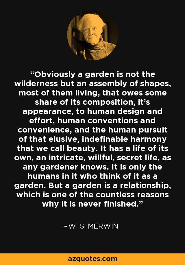 Obviously a garden is not the wilderness but an assembly of shapes, most of them living, that owes some share of its composition, it’s appearance, to human design and effort, human conventions and convenience, and the human pursuit of that elusive, indefinable harmony that we call beauty. It has a life of its own, an intricate, willful, secret life, as any gardener knows. It is only the humans in it who think of it as a garden. But a garden is a relationship, which is one of the countless reasons why it is never finished. - W. S. Merwin