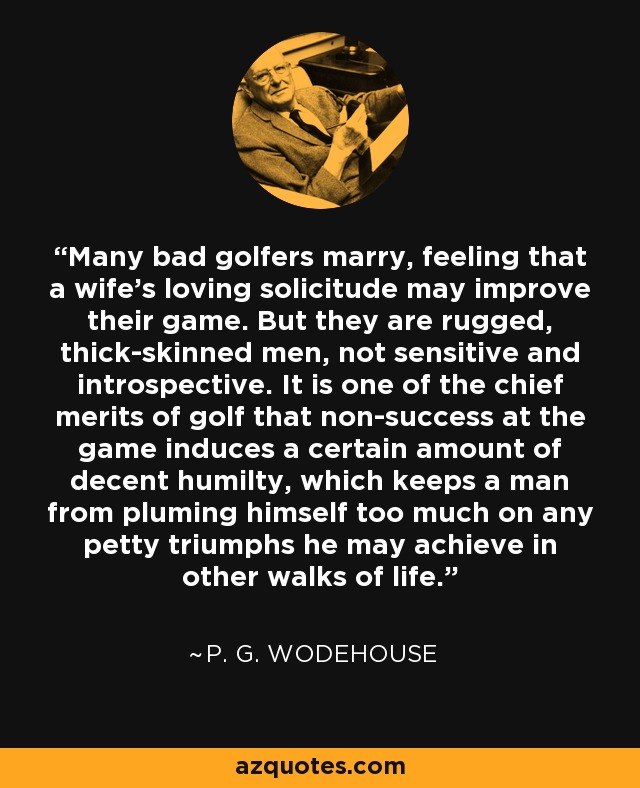 Many bad golfers marry, feeling that a wife's loving solicitude may improve their game. But they are rugged, thick-skinned men, not sensitive and introspective. It is one of the chief merits of golf that non-success at the game induces a certain amount of decent humilty, which keeps a man from pluming himself too much on any petty triumphs he may achieve in other walks of life. - P. G. Wodehouse