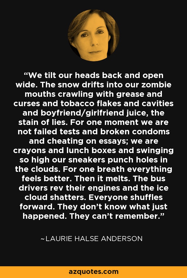 We tilt our heads back and open wide. The snow drifts into our zombie mouths crawling with grease and curses and tobacco flakes and cavities and boyfriend/girlfriend juice, the stain of lies. For one moment we are not failed tests and broken condoms and cheating on essays; we are crayons and lunch boxes and swinging so high our sneakers punch holes in the clouds. For one breath everything feels better. Then it melts. The bus drivers rev their engines and the ice cloud shatters. Everyone shuffles forward. They don't know what just happened. They can't remember. - Laurie Halse Anderson