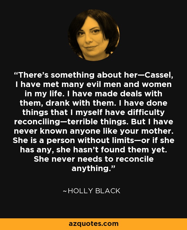 There’s something about her—Cassel, I have met many evil men and women in my life. I have made deals with them, drank with them. I have done things that I myself have difficulty reconciling—terrible things. But I have never known anyone like your mother. She is a person without limits—or if she has any, she hasn’t found them yet. She never needs to reconcile anything. - Holly Black