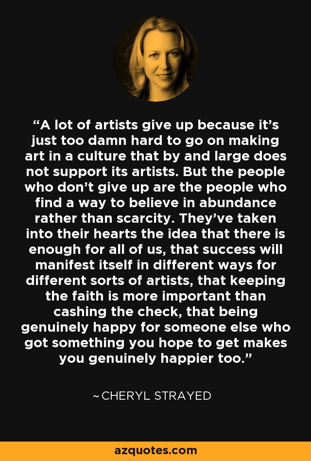 A lot of artists give up because it's just too damn hard to go on making art in a culture that by and large does not support its artists. But the people who don't give up are the people who find a way to believe in abundance rather than scarcity. They've taken into their hearts the idea that there is enough for all of us, that success will manifest itself in different ways for different sorts of artists, that keeping the faith is more important than cashing the check, that being genuinely happy for someone else who got something you hope to get makes you genuinely happier too. - Cheryl Strayed