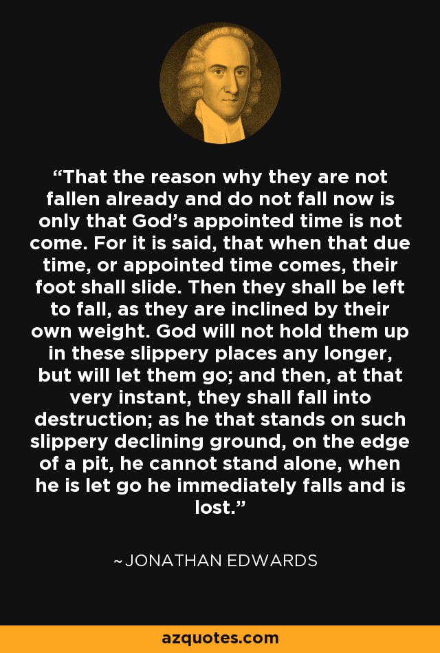 That the reason why they are not fallen already and do not fall now is only that God's appointed time is not come. For it is said, that when that due time, or appointed time comes, their foot shall slide. Then they shall be left to fall, as they are inclined by their own weight. God will not hold them up in these slippery places any longer, but will let them go; and then, at that very instant, they shall fall into destruction; as he that stands on such slippery declining ground, on the edge of a pit, he cannot stand alone, when he is let go he immediately falls and is lost. - Jonathan Edwards