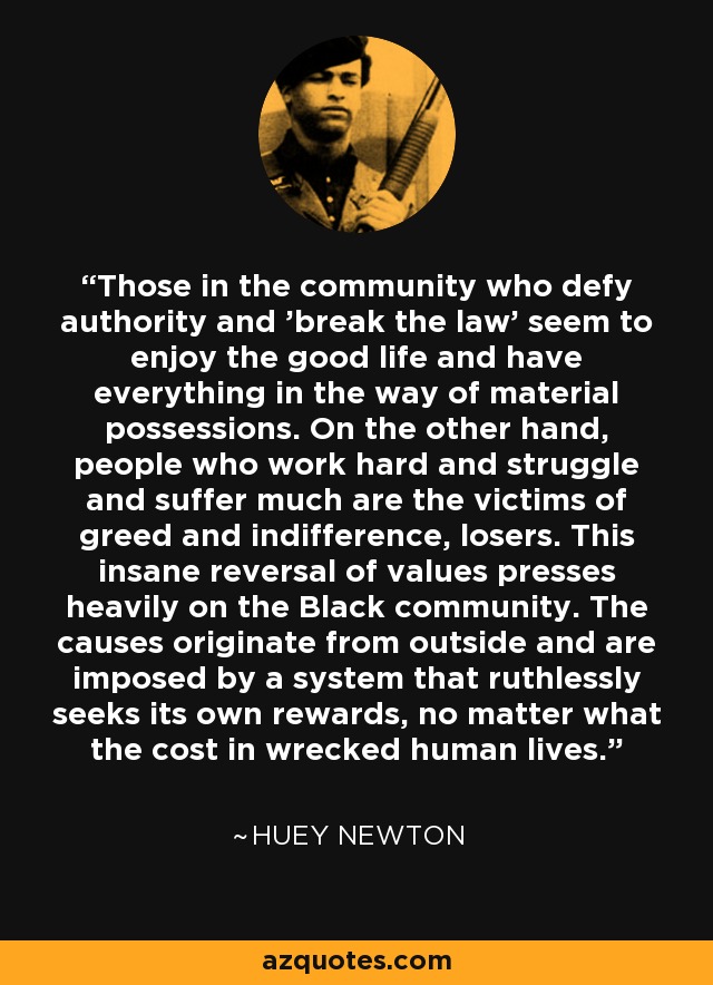 Those in the community who defy authority and 'break the law' seem to enjoy the good life and have everything in the way of material possessions. On the other hand, people who work hard and struggle and suffer much are the victims of greed and indifference, losers. This insane reversal of values presses heavily on the Black community. The causes originate from outside and are imposed by a system that ruthlessly seeks its own rewards, no matter what the cost in wrecked human lives. - Huey Newton