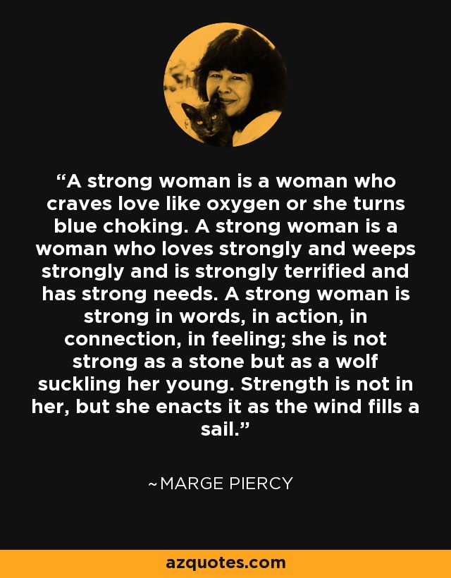 A strong woman is a woman who craves love like oxygen or she turns blue choking. A strong woman is a woman who loves strongly and weeps strongly and is strongly terrified and has strong needs. A strong woman is strong in words, in action, in connection, in feeling; she is not strong as a stone but as a wolf suckling her young. Strength is not in her, but she enacts it as the wind fills a sail. - Marge Piercy