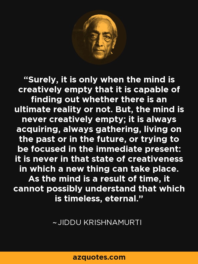 Surely, it is only when the mind is creatively empty that it is capable of finding out whether there is an ultimate reality or not. But, the mind is never creatively empty; it is always acquiring, always gathering, living on the past or in the future, or trying to be focused in the immediate present: it is never in that state of creativeness in which a new thing can take place. As the mind is a result of time, it cannot possibly understand that which is timeless, eternal. - Jiddu Krishnamurti