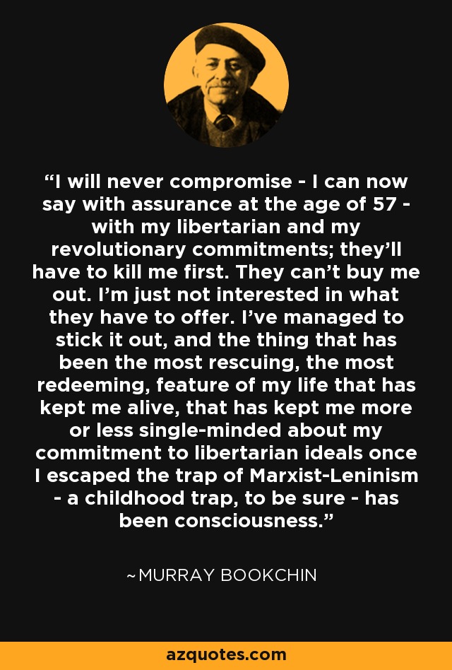 I will never compromise - I can now say with assurance at the age of 57 - with my libertarian and my revolutionary commitments; they'll have to kill me first. They can't buy me out. I'm just not interested in what they have to offer. I've managed to stick it out, and the thing that has been the most rescuing, the most redeeming, feature of my life that has kept me alive, that has kept me more or less single-minded about my commitment to libertarian ideals once I escaped the trap of Marxist-Leninism - a childhood trap, to be sure - has been consciousness. - Murray Bookchin