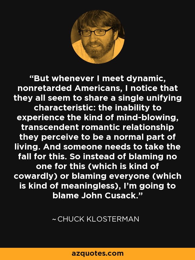 But whenever I meet dynamic, nonretarded Americans, I notice that they all seem to share a single unifying characteristic: the inability to experience the kind of mind-blowing, transcendent romantic relationship they perceive to be a normal part of living. And someone needs to take the fall for this. So instead of blaming no one for this (which is kind of cowardly) or blaming everyone (which is kind of meaningless), I'm going to blame John Cusack. - Chuck Klosterman