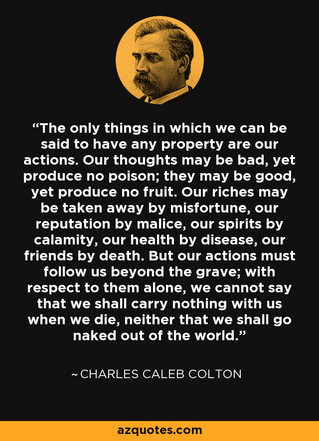 The only things in which we can be said to have any property are our actions. Our thoughts may be bad, yet produce no poison; they may be good, yet produce no fruit. Our riches may be taken away by misfortune, our reputation by malice, our spirits by calamity, our health by disease, our friends by death. But our actions must follow us beyond the grave; with respect to them alone, we cannot say that we shall carry nothing with us when we die, neither that we shall go naked out of the world. - Charles Caleb Colton