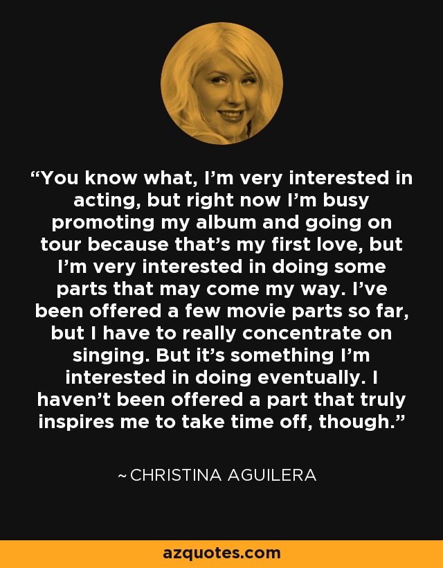 You know what, I'm very interested in acting, but right now I'm busy promoting my album and going on tour because that's my first love, but I'm very interested in doing some parts that may come my way. I've been offered a few movie parts so far, but I have to really concentrate on singing. But it's something I'm interested in doing eventually. I haven't been offered a part that truly inspires me to take time off, though. - Christina Aguilera