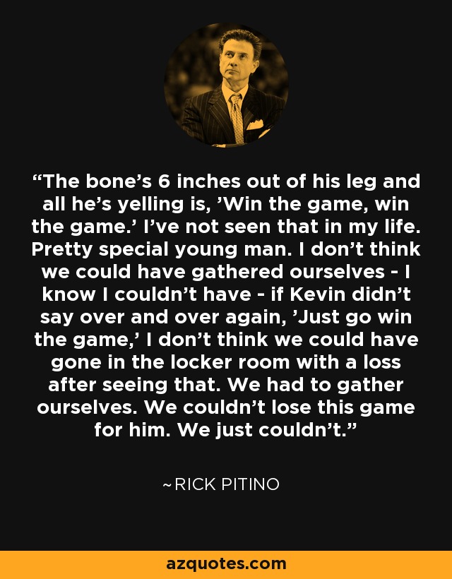 The bone's 6 inches out of his leg and all he's yelling is, 'Win the game, win the game.' I've not seen that in my life. Pretty special young man. I don't think we could have gathered ourselves - I know I couldn't have - if Kevin didn't say over and over again, 'Just go win the game,' I don't think we could have gone in the locker room with a loss after seeing that. We had to gather ourselves. We couldn't lose this game for him. We just couldn't. - Rick Pitino