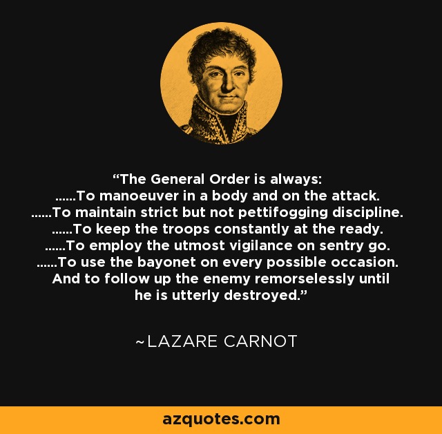 The General Order is always: ......To manoeuver in a body and on the attack. ......To maintain strict but not pettifogging discipline. ......To keep the troops constantly at the ready. ......To employ the utmost vigilance on sentry go. ......To use the bayonet on every possible occasion. And to follow up the enemy remorselessly until he is utterly destroyed. - Lazare Carnot