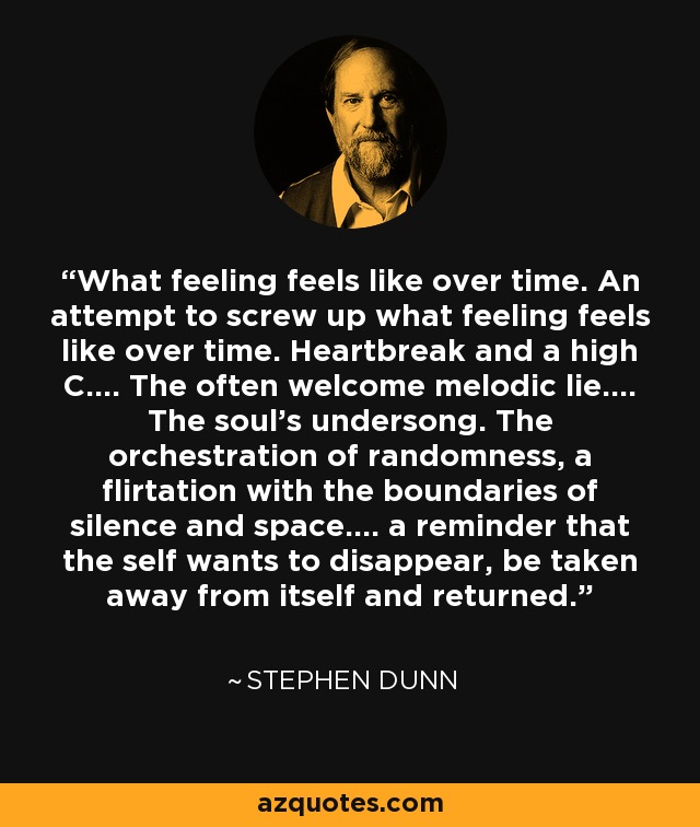 What feeling feels like over time. An attempt to screw up what feeling feels like over time. Heartbreak and a high C.... The often welcome melodic lie.... The soul's undersong. The orchestration of randomness, a flirtation with the boundaries of silence and space.... a reminder that the self wants to disappear, be taken away from itself and returned. - Stephen Dunn