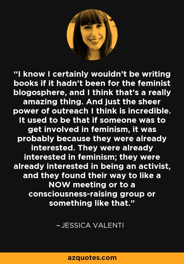 I know I certainly wouldn't be writing books if it hadn't been for the feminist blogosphere, and I think that's a really amazing thing. And just the sheer power of outreach I think is incredible. It used to be that if someone was to get involved in feminism, it was probably because they were already interested. They were already interested in feminism; they were already interested in being an activist, and they found their way to like a NOW meeting or to a consciousness-raising group or something like that. - Jessica Valenti