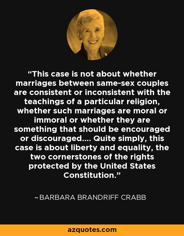 This case is not about whether marriages between same-sex couples are consistent or inconsistent with the teachings of a particular religion, whether such marriages are moral or immoral or whether they are something that should be encouraged or discouraged.... Quite simply, this case is about liberty and equality, the two cornerstones of the rights protected by the United States Constitution. - Barbara Brandriff Crabb