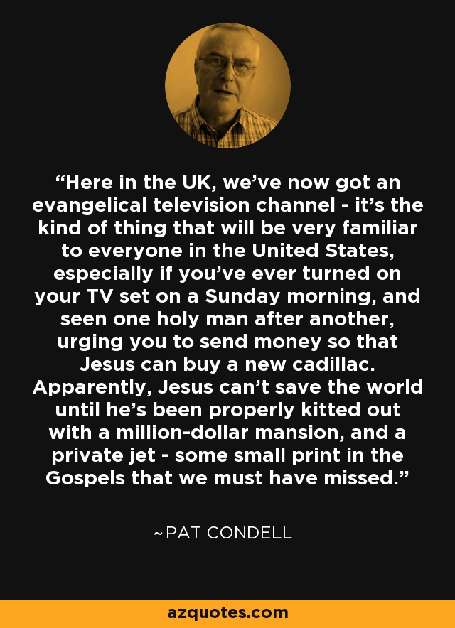 Here in the UK, we've now got an evangelical television channel - it's the kind of thing that will be very familiar to everyone in the United States, especially if you've ever turned on your TV set on a Sunday morning, and seen one holy man after another, urging you to send money so that Jesus can buy a new cadillac. Apparently, Jesus can't save the world until he's been properly kitted out with a million-dollar mansion, and a private jet - some small print in the Gospels that we must have missed. - Pat Condell