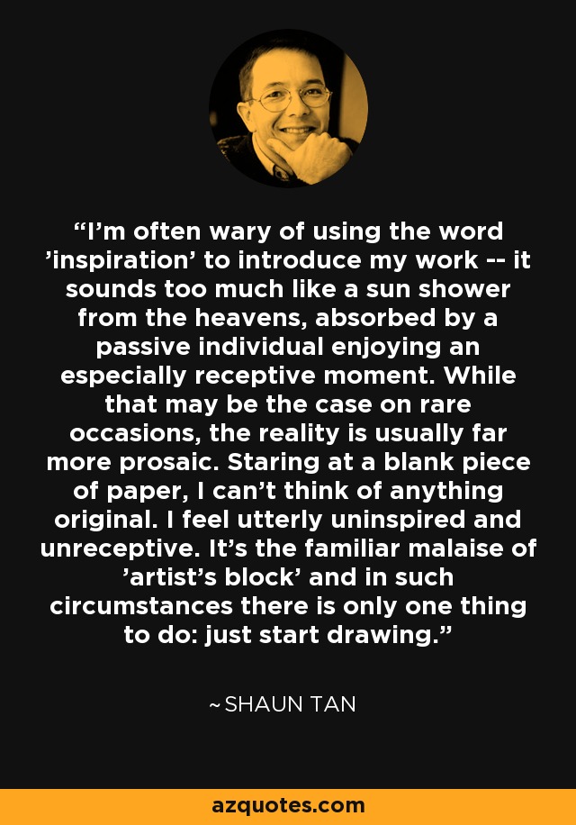 I'm often wary of using the word 'inspiration' to introduce my work -- it sounds too much like a sun shower from the heavens, absorbed by a passive individual enjoying an especially receptive moment. While that may be the case on rare occasions, the reality is usually far more prosaic. Staring at a blank piece of paper, I can't think of anything original. I feel utterly uninspired and unreceptive. It's the familiar malaise of 'artist's block' and in such circumstances there is only one thing to do: just start drawing. - Shaun Tan