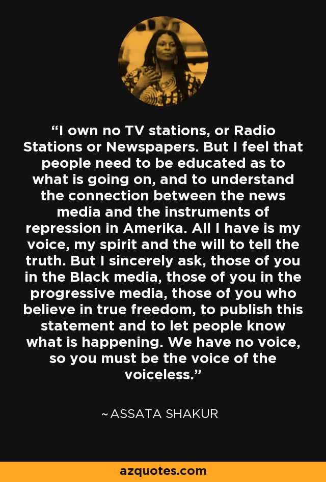 I own no TV stations, or Radio Stations or Newspapers. But I feel that people need to be educated as to what is going on, and to understand the connection between the news media and the instruments of repression in Amerika. All I have is my voice, my spirit and the will to tell the truth. But I sincerely ask, those of you in the Black media, those of you in the progressive media, those of you who believe in true freedom, to publish this statement and to let people know what is happening. We have no voice, so you must be the voice of the voiceless. - Assata Shakur