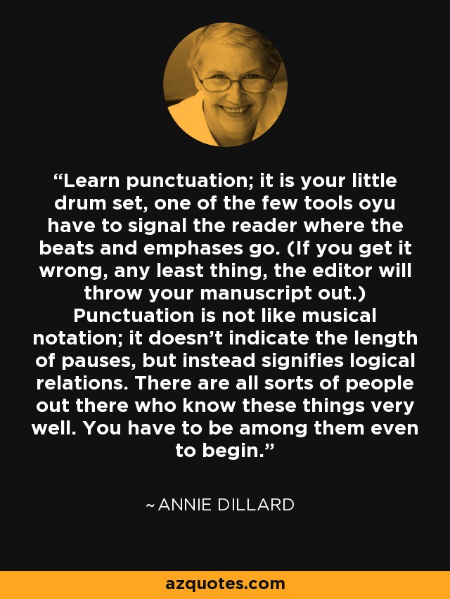 Learn punctuation; it is your little drum set, one of the few tools oyu have to signal the reader where the beats and emphases go. (If you get it wrong, any least thing, the editor will throw your manuscript out.) Punctuation is not like musical notation; it doesn't indicate the length of pauses, but instead signifies logical relations. There are all sorts of people out there who know these things very well. You have to be among them even to begin. - Annie Dillard