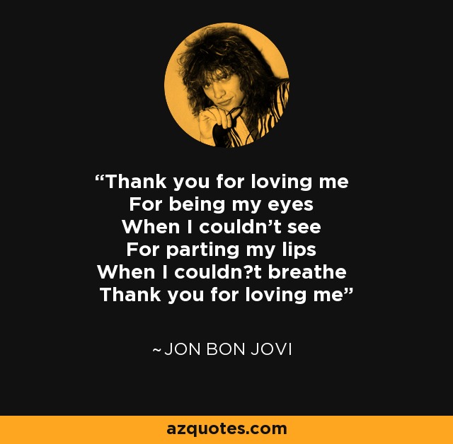 Thank you for loving me For being my eyes When I couldn't see For parting my lips When I couldn?t breathe Thank you for loving me - Jon Bon Jovi