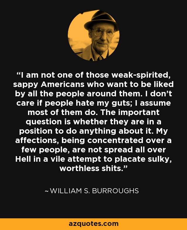 I am not one of those weak-spirited, sappy Americans who want to be liked by all the people around them. I don’t care if people hate my guts; I assume most of them do. The important question is whether they are in a position to do anything about it. My affections, being concentrated over a few people, are not spread all over Hell in a vile attempt to placate sulky, worthless shits. - William S. Burroughs