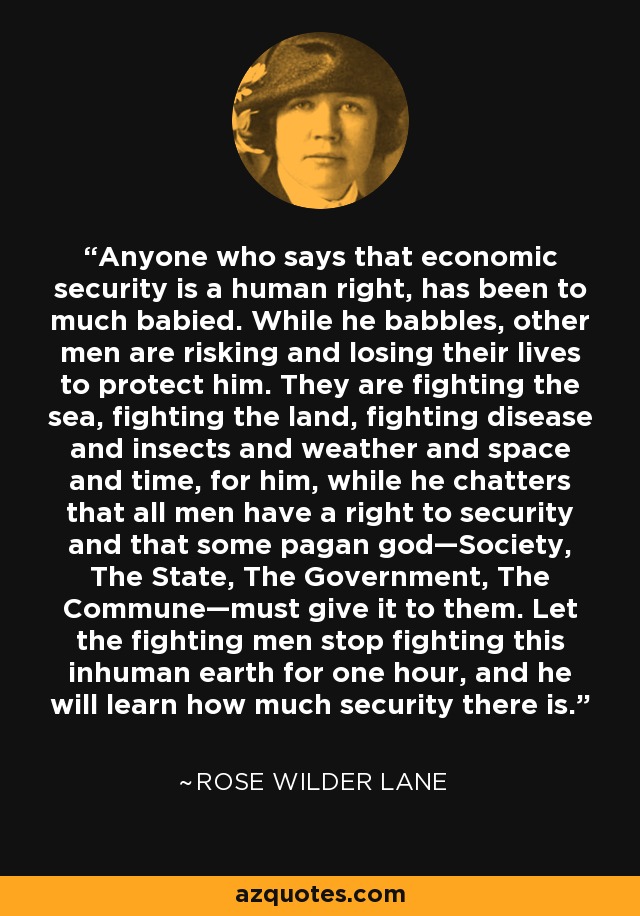 Anyone who says that economic security is a human right, has been to much babied. While he babbles, other men are risking and losing their lives to protect him. They are fighting the sea, fighting the land, fighting disease and insects and weather and space and time, for him, while he chatters that all men have a right to security and that some pagan god—Society, The State, The Government, The Commune—must give it to them. Let the fighting men stop fighting this inhuman earth for one hour, and he will learn how much security there is. - Rose Wilder Lane