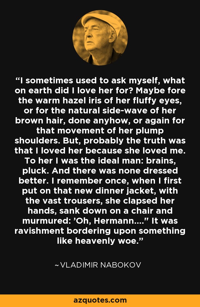 I sometimes used to ask myself, what on earth did I love her for? Maybe fore the warm hazel iris of her fluffy eyes, or for the natural side-wave of her brown hair, done anyhow, or again for that movement of her plump shoulders. But, probably the truth was that I loved her because she loved me. To her I was the ideal man: brains, pluck. And there was none dressed better. I remember once, when I first put on that new dinner jacket, with the vast trousers, she clapsed her hands, sank down on a chair and murmured: 'Oh, Hermann....