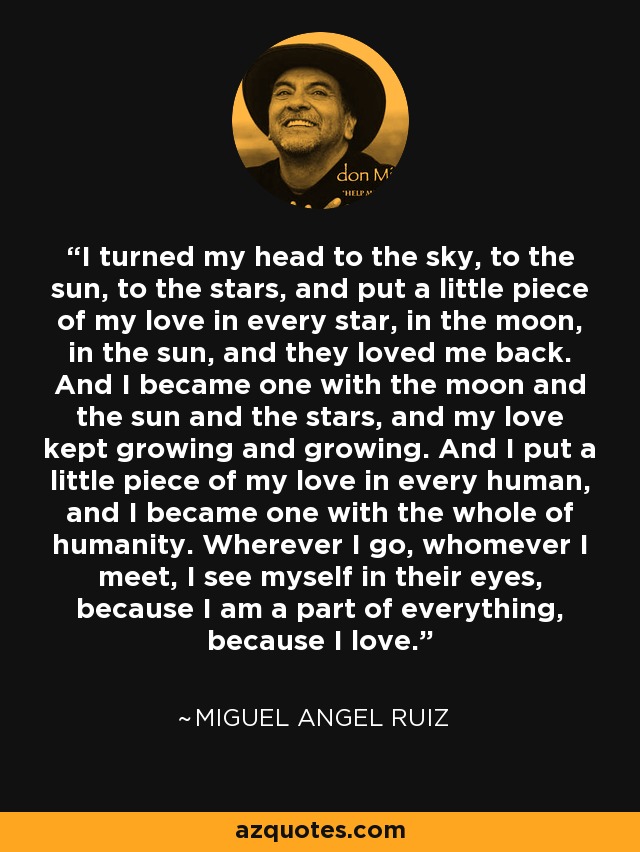 I turned my head to the sky, to the sun, to the stars, and put a little piece of my love in every star, in the moon, in the sun, and they loved me back. And I became one with the moon and the sun and the stars, and my love kept growing and growing. And I put a little piece of my love in every human, and I became one with the whole of humanity. Wherever I go, whomever I meet, I see myself in their eyes, because I am a part of everything, because I love. - Miguel Angel Ruiz