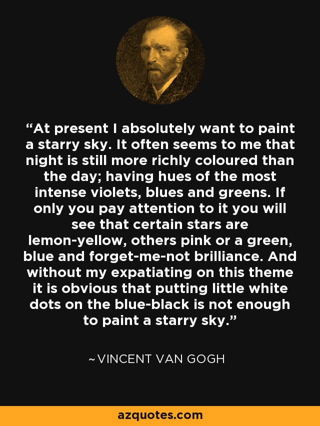 At present I absolutely want to paint a starry sky. It often seems to me that night is still more richly coloured than the day; having hues of the most intense violets, blues and greens. If only you pay attention to it you will see that certain stars are lemon-yellow, others pink or a green, blue and forget-me-not brilliance. And without my expatiating on this theme it is obvious that putting little white dots on the blue-black is not enough to paint a starry sky. - Vincent Van Gogh