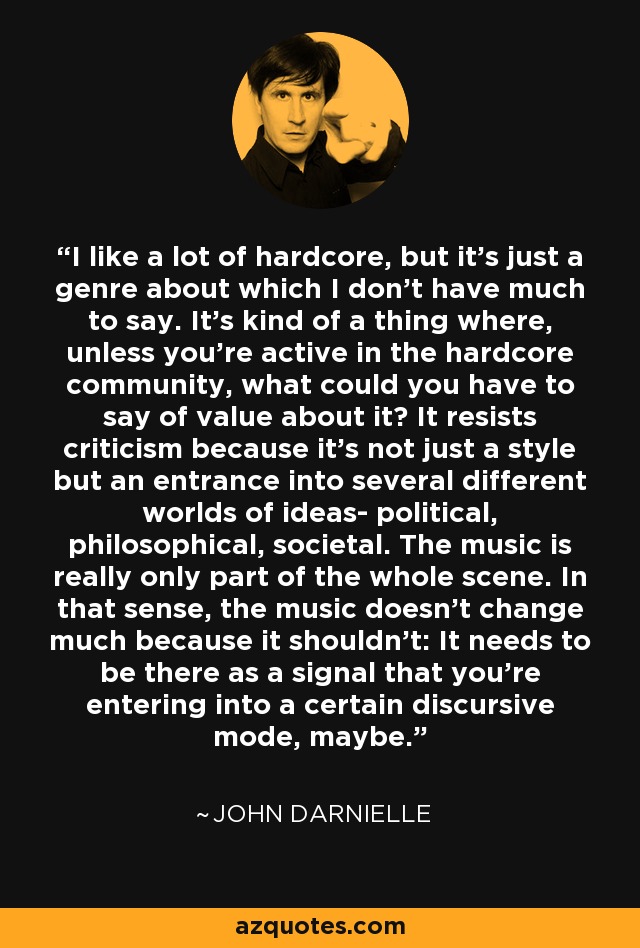I like a lot of hardcore, but it's just a genre about which I don't have much to say. It's kind of a thing where, unless you're active in the hardcore community, what could you have to say of value about it? It resists criticism because it's not just a style but an entrance into several different worlds of ideas- political, philosophical, societal. The music is really only part of the whole scene. In that sense, the music doesn't change much because it shouldn't: It needs to be there as a signal that you're entering into a certain discursive mode, maybe. - John Darnielle