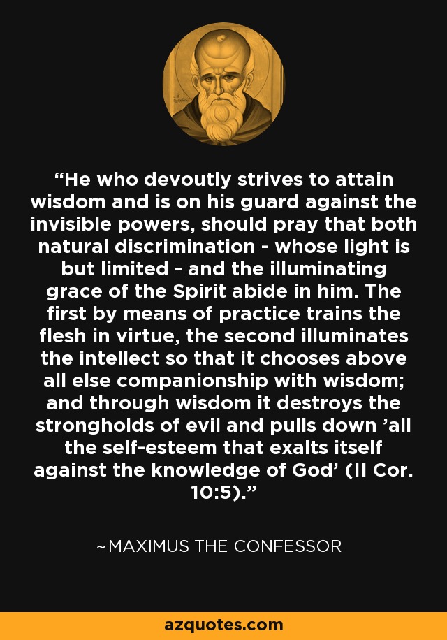 He who devoutly strives to attain wisdom and is on his guard against the invisible powers, should pray that both natural discrimination - whose light is but limited - and the illuminating grace of the Spirit abide in him. The first by means of practice trains the flesh in virtue, the second illuminates the intellect so that it chooses above all else companionship with wisdom; and through wisdom it destroys the strongholds of evil and pulls down 'all the self-esteem that exalts itself against the knowledge of God' (II Cor. 10:5). - Maximus the Confessor