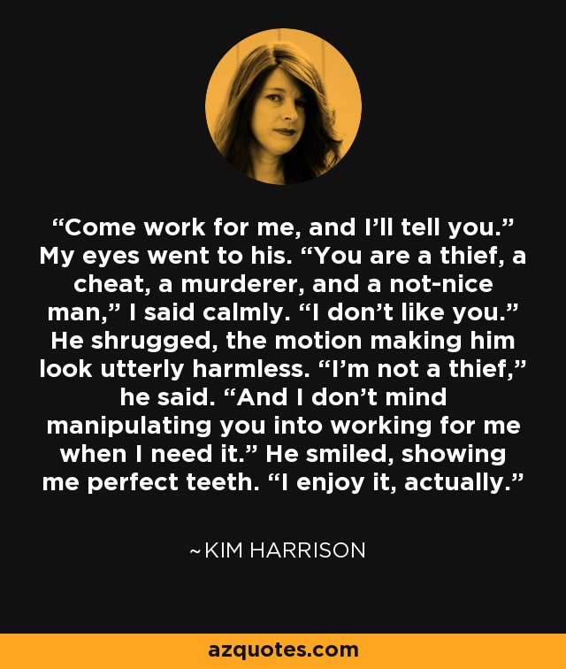 Come work for me, and I’ll tell you.” My eyes went to his. “You are a thief, a cheat, a murderer, and a not-nice man,” I said calmly. “I don’t like you.” He shrugged, the motion making him look utterly harmless. “I’m not a thief,” he said. “And I don’t mind manipulating you into working for me when I need it.” He smiled, showing me perfect teeth. “I enjoy it, actually. - Kim Harrison