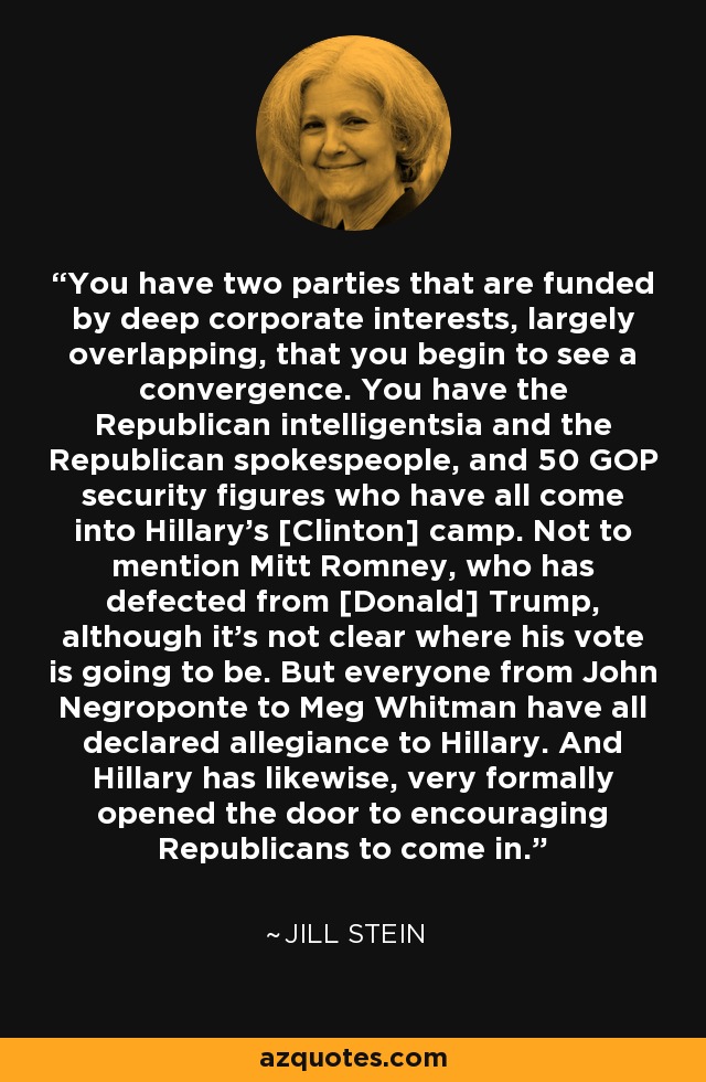 You have two parties that are funded by deep corporate interests, largely overlapping, that you begin to see a convergence. You have the Republican intelligentsia and the Republican spokespeople, and 50 GOP security figures who have all come into Hillary's [Clinton] camp. Not to mention Mitt Romney, who has defected from [Donald] Trump, although it's not clear where his vote is going to be. But everyone from John Negroponte to Meg Whitman have all declared allegiance to Hillary. And Hillary has likewise, very formally opened the door to encouraging Republicans to come in. - Jill Stein