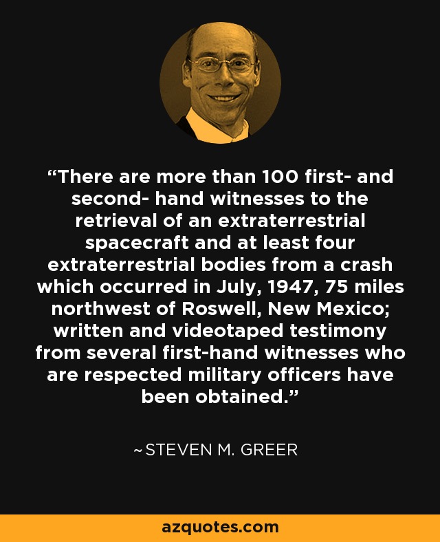 There are more than 100 first- and second- hand witnesses to the retrieval of an extraterrestrial spacecraft and at least four extraterrestrial bodies from a crash which occurred in July, 1947, 75 miles northwest of Roswell, New Mexico; written and videotaped testimony from several first-hand witnesses who are respected military officers have been obtained. - Steven M. Greer