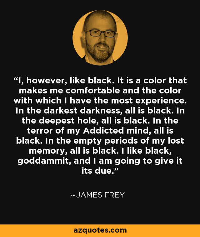 I, however, like black. It is a color that makes me comfortable and the color with which I have the most experience. In the darkest darkness, all is black. In the deepest hole, all is black. In the terror of my Addicted mind, all is black. In the empty periods of my lost memory, all is black. I like black, goddammit, and I am going to give it its due. - James Frey